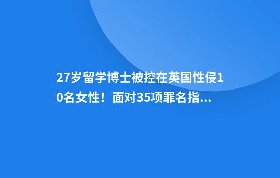 27岁留学博士被控在英国性侵10名女性！面对35项罪名指控他全部否认：我只是与女伴在角色扮演