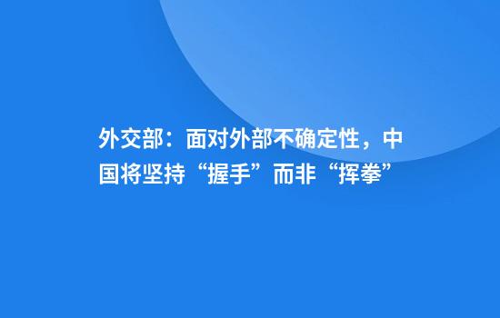 外交部：面对外部不确定性，中国将坚持“握手”而非“挥拳”