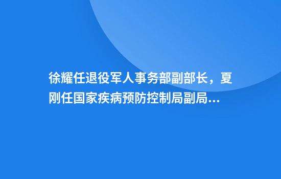 徐耀任退役军人事务部副部长，夏刚任国家疾病预防控制局副局长