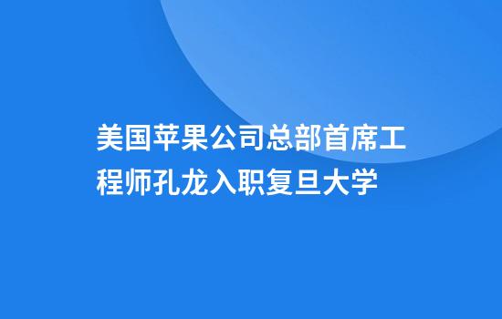 美国苹果公司总部首席工程师孔龙入职复旦大学