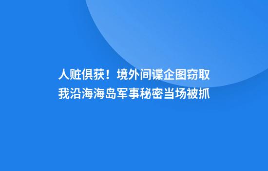 人赃俱获！境外间谍企图窃取我沿海海岛军事秘密当场被抓