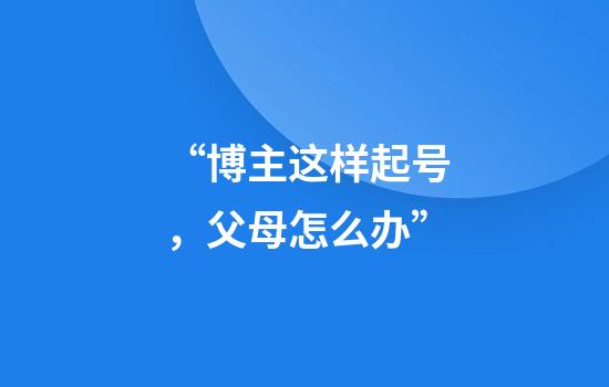 “博主这样起号，父母怎么办”