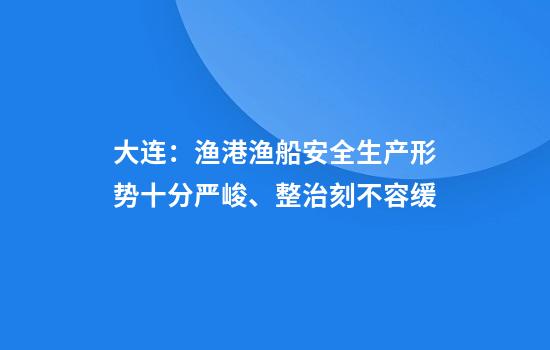 大连：渔港渔船安全生产形势十分严峻、整治刻不容缓