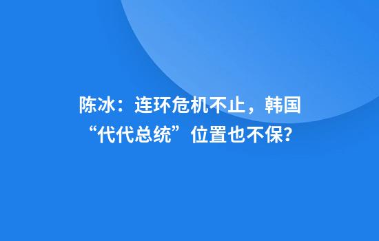 陈冰：连环危机不止，韩国“代代总统”位置也不保？