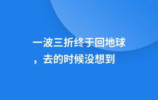 一波三折终于回地球，去的时候没想到