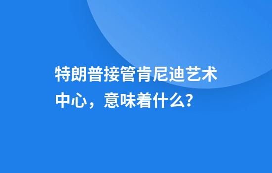 特朗普接管肯尼迪艺术中心，意味着什么？