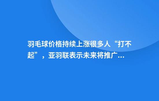 羽毛球价格持续上涨很多人“打不起”，亚羽联表示未来将推广人造球