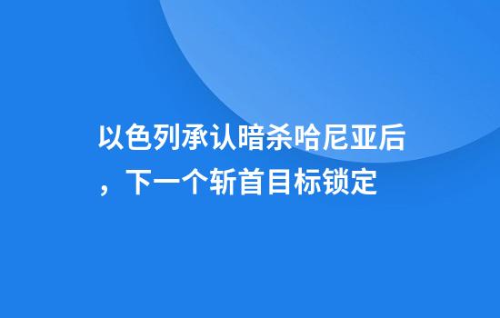 以色列承认暗杀哈尼亚后，下一个斩首目标锁定