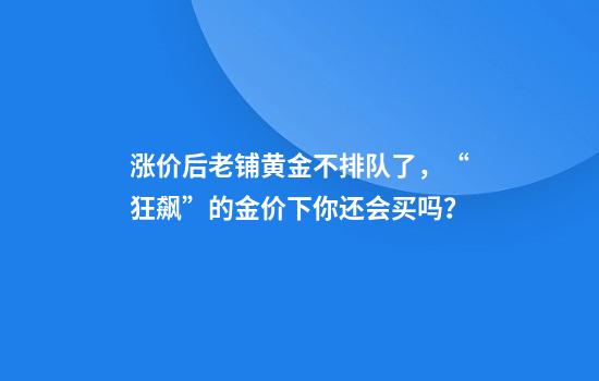涨价后老铺黄金不排队了，“狂飙”的金价下你还会买吗？
