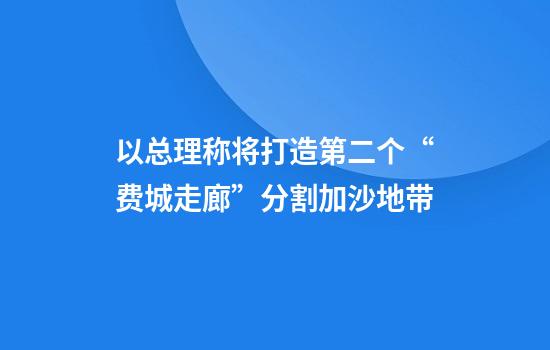 以总理称将打造第二个“费城走廊”分割加沙地带