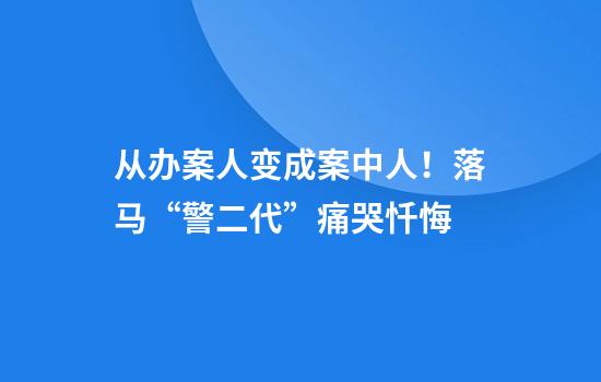 从办案人变成案中人！落马“警二代”痛哭忏悔