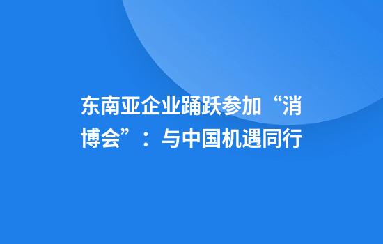 东南亚企业踊跃参加“消博会”：与中国机遇同行