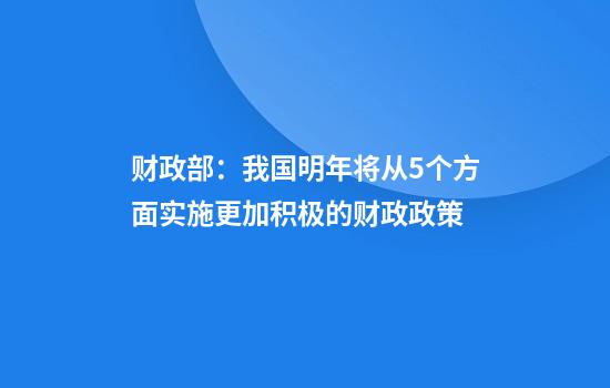 财政部：我国明年将从5个方面实施更加积极的财政政策