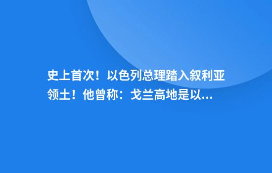 史上首次！以色列总理踏入叙利亚领土！他曾称：戈兰高地是以“不可分割”一部分