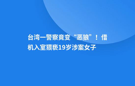 台湾一警察竟变“恶狼”！借机入室猥亵19岁涉案女子