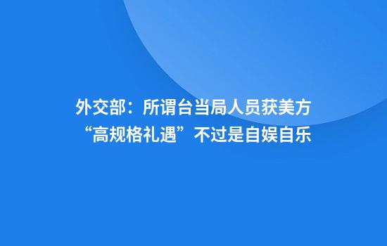 外交部：所谓台当局人员获美方“高规格礼遇”不过是自娱自乐