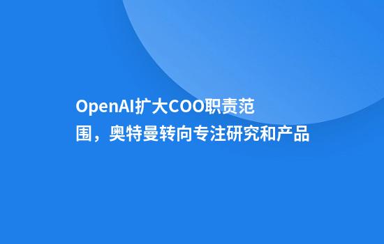 OpenAI扩大COO职责范围，奥特曼转向专注研究和产品