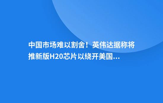 中国市场难以割舍！英伟达据称将推新版H20芯片以绕开美国禁令