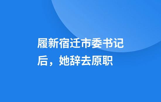 履新宿迁市委书记后，她辞去原职