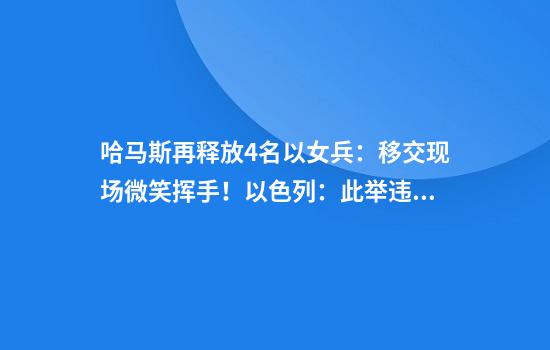 哈马斯再释放4名以女兵：移交现场微笑挥手！以色列：此举违反协议，不允许加沙民众返回
