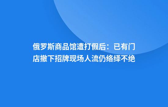 俄罗斯商品馆遭打假后：已有门店撤下招牌现场人流仍络绎不绝