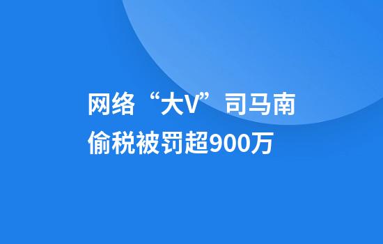 网络“大V”司马南偷税被罚超900万