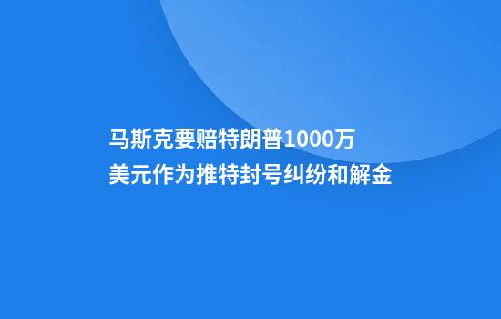 马斯克要赔特朗普1000万美元作为推特封号纠纷和解金