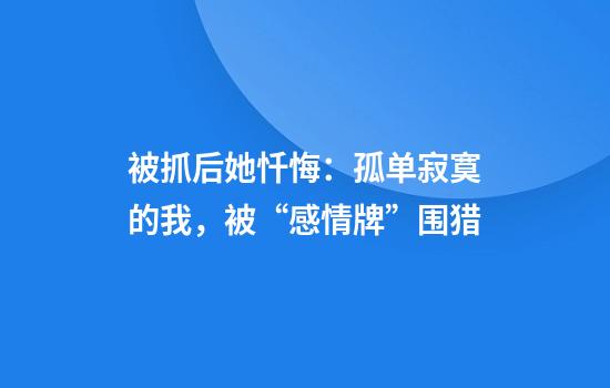 被抓后她忏悔：孤单寂寞的我，被“感情牌”围猎