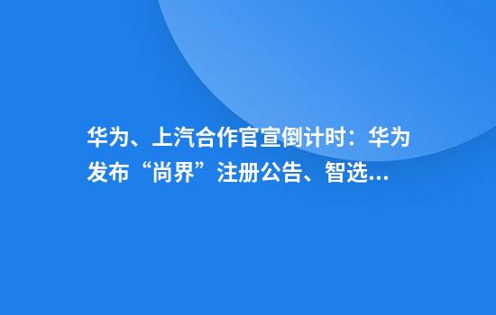 华为、上汽合作官宣倒计时：华为发布“尚界”注册公告、智选车团队已入驻