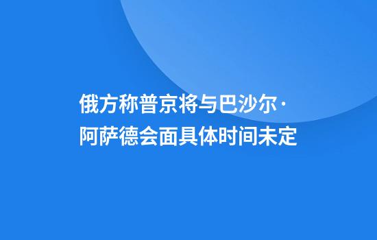 俄方称普京将与巴沙尔·阿萨德会面具体时间未定