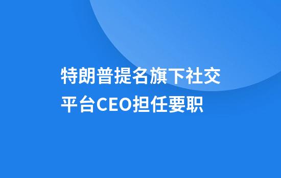 特朗普提名旗下社交平台CEO担任要职