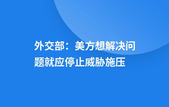外交部：美方想解决问题就应停止威胁施压