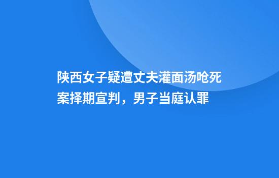 陕西女子疑遭丈夫灌面汤呛死案择期宣判，男子当庭认罪