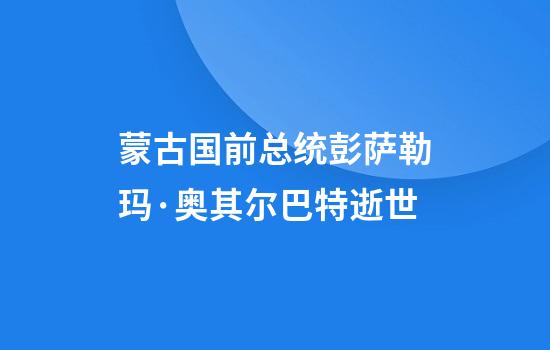 蒙古国前总统彭萨勒玛·奥其尔巴特逝世