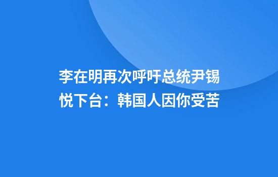 李在明再次呼吁总统尹锡悦下台：韩国人因你受苦