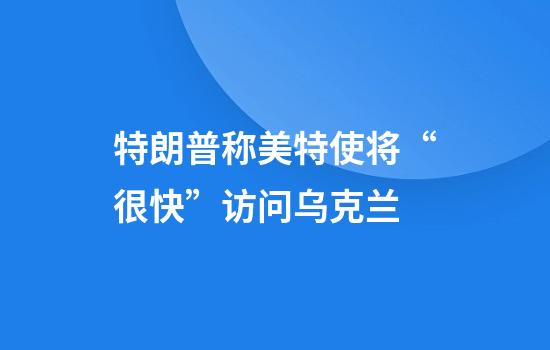 特朗普称美特使将“很快”访问乌克兰