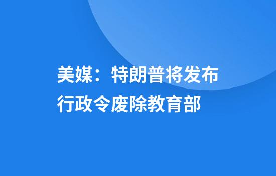 美媒：特朗普将发布行政令废除教育部