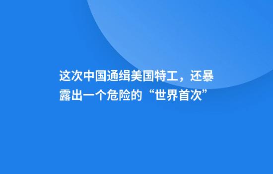 这次中国通缉美国特工，还暴露出一个危险的“世界首次”