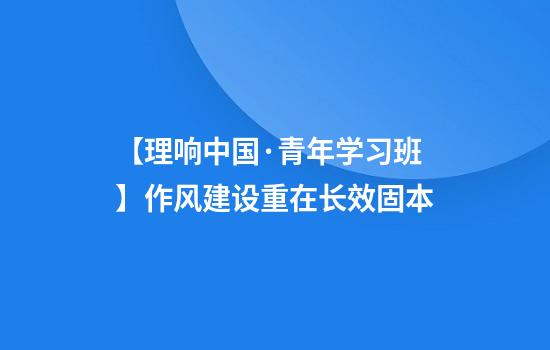 【理响中国·青年学习班】作风建设重在长效固本
