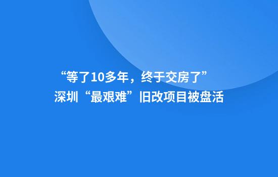 “等了10多年，终于交房了”深圳“最艰难”旧改项目被盘活