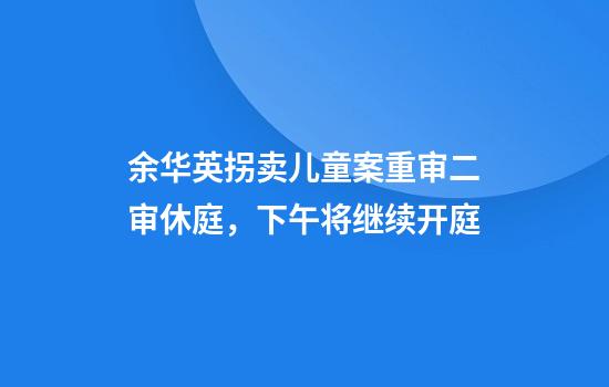 余华英拐卖儿童案重审二审休庭，下午将继续开庭