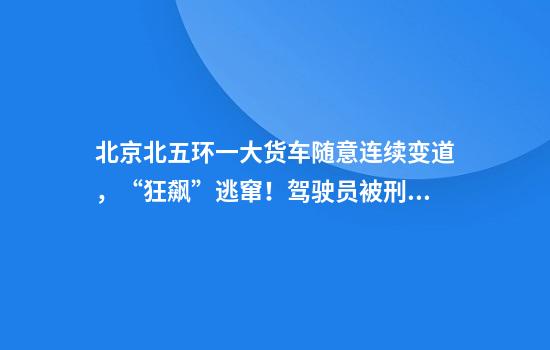 北京北五环一大货车随意连续变道，“狂飙”逃窜！驾驶员被刑拘