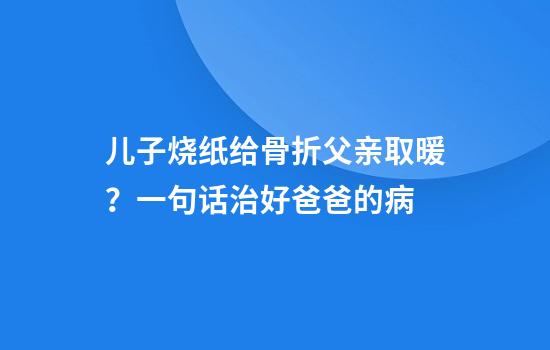 儿子烧纸给骨折父亲取暖？一句话治好爸爸的病
