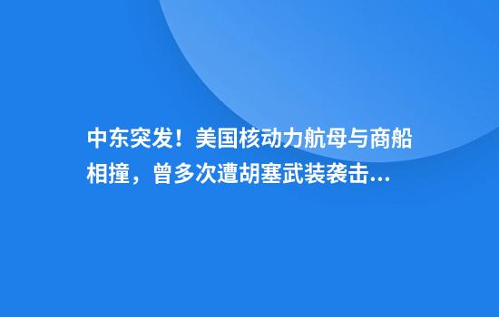 中东突发！美国核动力航母与商船相撞，曾多次遭胡塞武装袭击！美海军紧急回应：没有进水