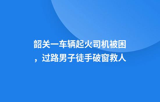 韶关一车辆起火司机被困，过路男子徒手破窗救人