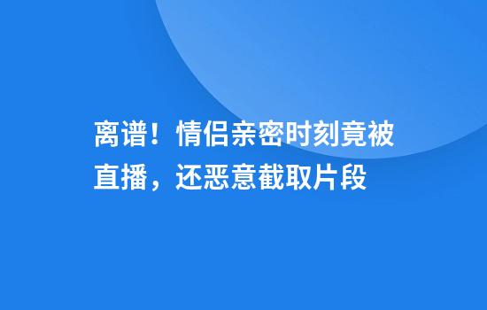 离谱！情侣亲密时刻竟被直播，还恶意截取片段