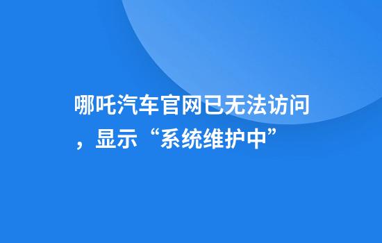 哪吒汽车官网已无法访问，显示“系统维护中”