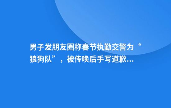 男子发朋友圈称春节执勤交警为“狼狗队”，被传唤后手写道歉信：对不起，你们辛苦了