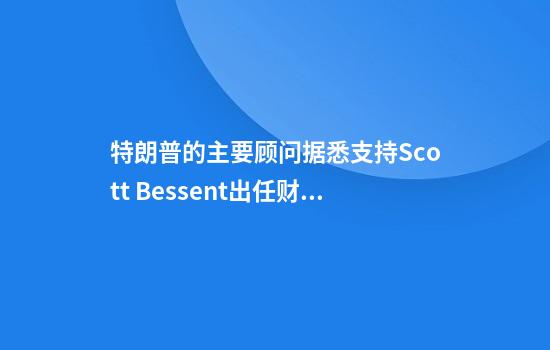 特朗普的主要顾问据悉支持Scott Bessent出任财政部长