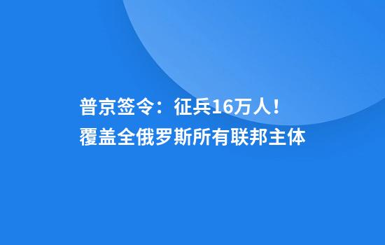 普京签令：征兵16万人！覆盖全俄罗斯所有联邦主体